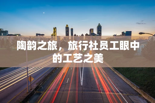 陶韵之旅，旅行社员工眼中的工艺之美