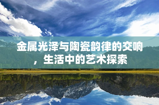 金属光泽与陶瓷韵律的交响，生活中的艺术探索