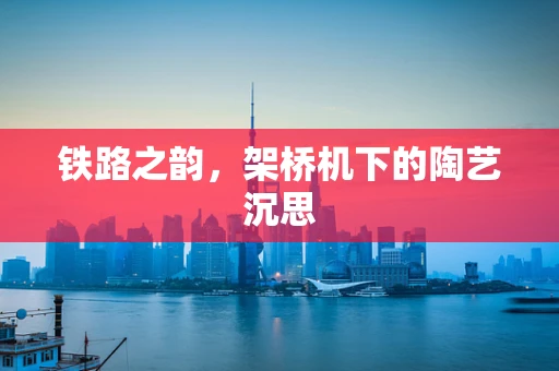 铁路之韵，架桥机下的陶艺沉思