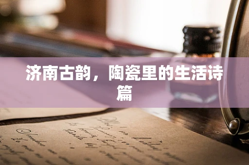 济南古韵，陶瓷里的生活诗篇