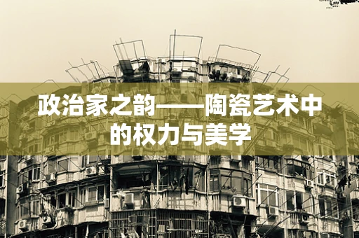 政治家之韵——陶瓷艺术中的权力与美学