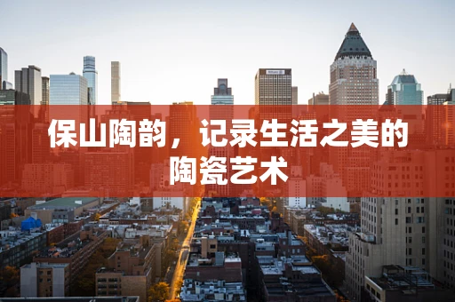 保山陶韵，记录生活之美的陶瓷艺术