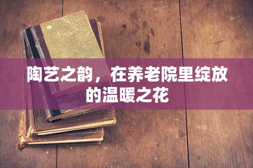 陶艺之韵，在养老院里绽放的温暖之花