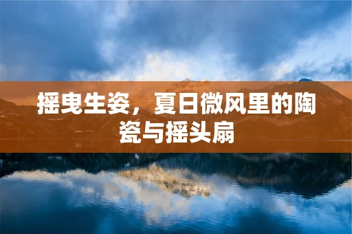 摇曳生姿，夏日微风里的陶瓷与摇头扇