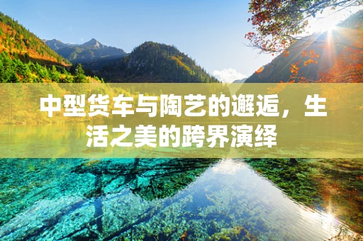 中型货车与陶艺的邂逅，生活之美的跨界演绎