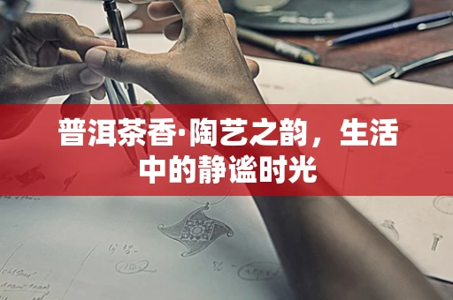 普洱茶香·陶艺之韵，生活中的静谧时光
