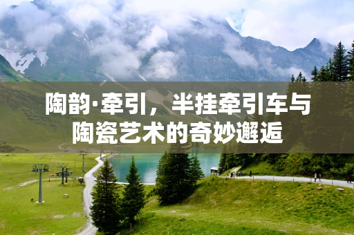 陶韵·牵引，半挂牵引车与陶瓷艺术的奇妙邂逅