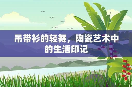 吊带衫的轻舞，陶瓷艺术中的生活印记