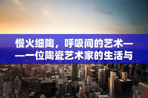 慢火细陶，呼吸间的艺术——一位陶瓷艺术家的生活与挑战