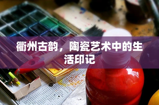 衢州古韵，陶瓷艺术中的生活印记
