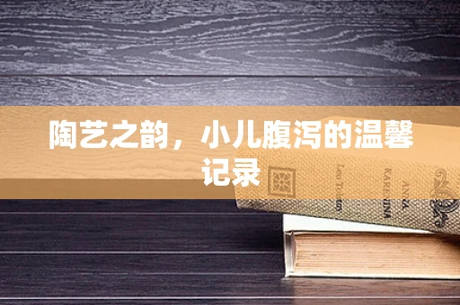 陶艺之韵，小儿腹泻的温馨记录