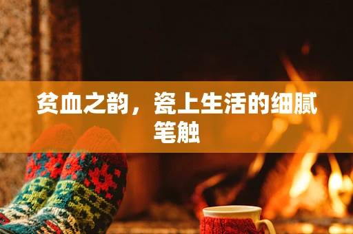 贫血之韵，瓷上生活的细腻笔触
