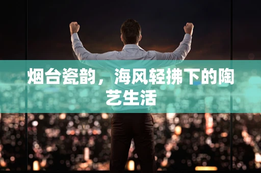烟台瓷韵，海风轻拂下的陶艺生活