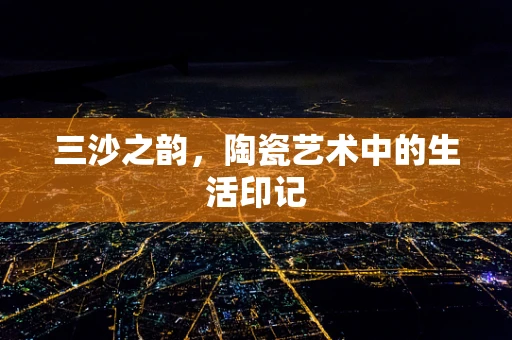 三沙之韵，陶瓷艺术中的生活印记