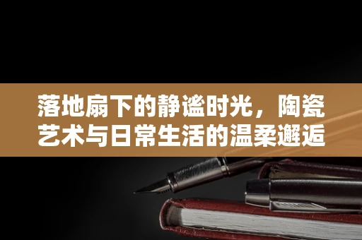 落地扇下的静谧时光，陶瓷艺术与日常生活的温柔邂逅