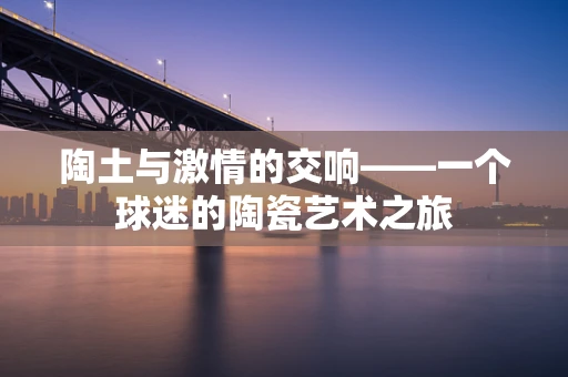 陶土与激情的交响——一个球迷的陶瓷艺术之旅