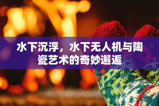 水下沉浮，水下无人机与陶瓷艺术的奇妙邂逅