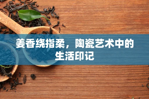 姜香绕指柔，陶瓷艺术中的生活印记