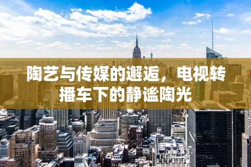 陶艺与传媒的邂逅，电视转播车下的静谧陶光