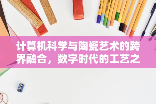 计算机科学与陶瓷艺术的跨界融合，数字时代的工艺之美