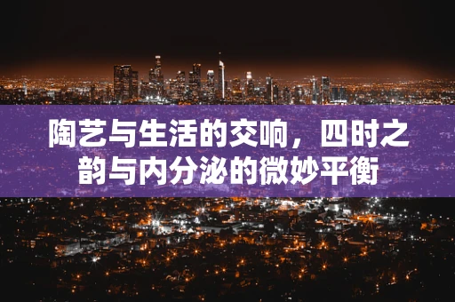 陶艺与生活的交响，四时之韵与内分泌的微妙平衡