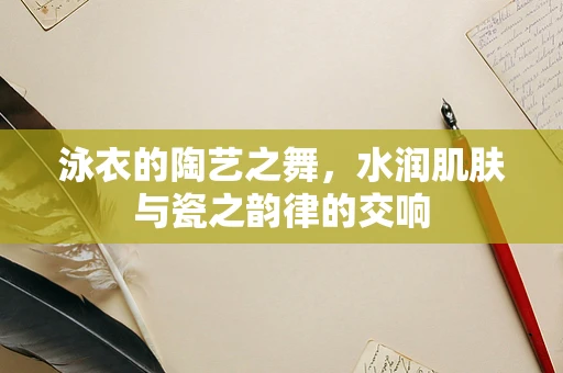泳衣的陶艺之舞，水润肌肤与瓷之韵律的交响