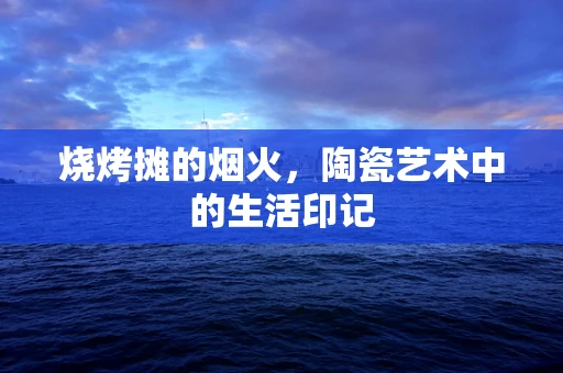 烧烤摊的烟火，陶瓷艺术中的生活印记