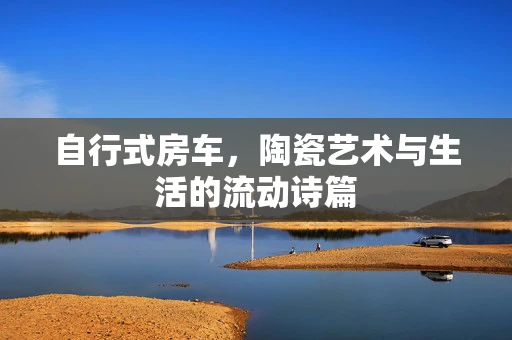 自行式房车，陶瓷艺术与生活的流动诗篇