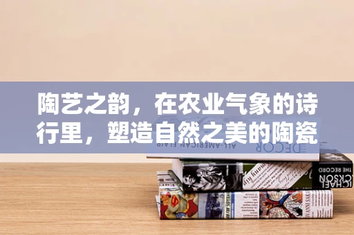 陶艺之韵，在农业气象的诗行里，塑造自然之美的陶瓷