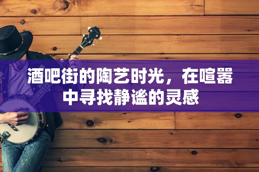 酒吧街的陶艺时光，在喧嚣中寻找静谧的灵感