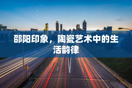 邵阳印象，陶瓷艺术中的生活韵律