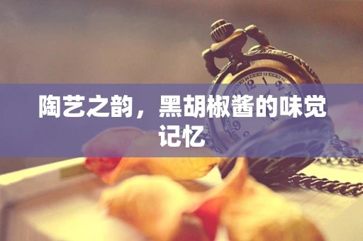 陶艺之韵，黑胡椒酱的味觉记忆