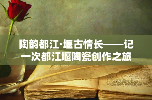 陶韵都江·堰古情长——记一次都江堰陶瓷创作之旅