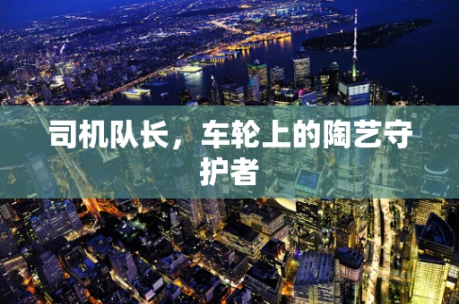 司机队长，车轮上的陶艺守护者