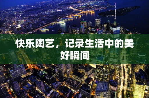 快乐陶艺，记录生活中的美好瞬间