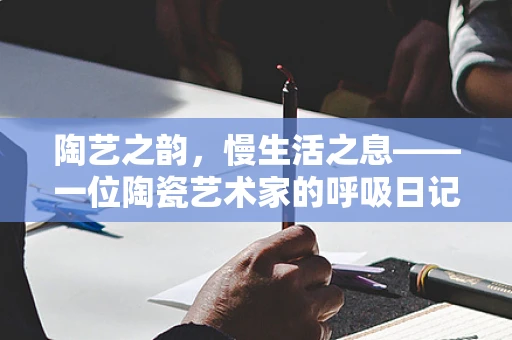 陶艺之韵，慢生活之息——一位陶瓷艺术家的呼吸日记