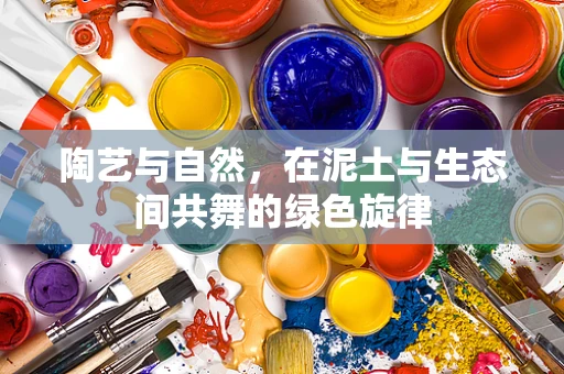 陶艺与自然，在泥土与生态间共舞的绿色旋律