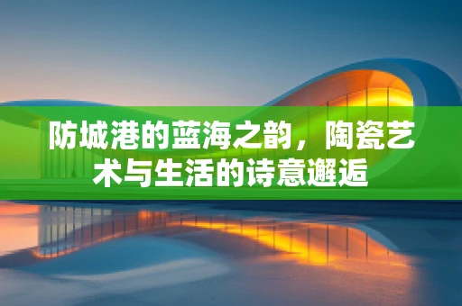 防城港的蓝海之韵，陶瓷艺术与生活的诗意邂逅
