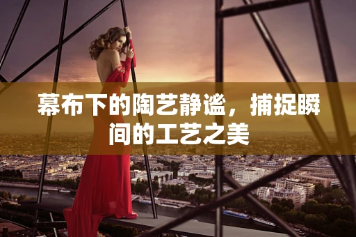 幕布下的陶艺静谧，捕捉瞬间的工艺之美