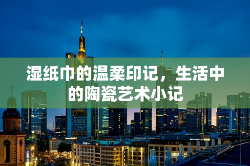 湿纸巾的温柔印记，生活中的陶瓷艺术小记
