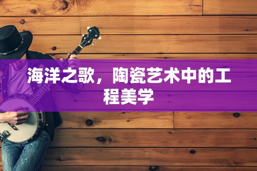 海洋之歌，陶瓷艺术中的工程美学