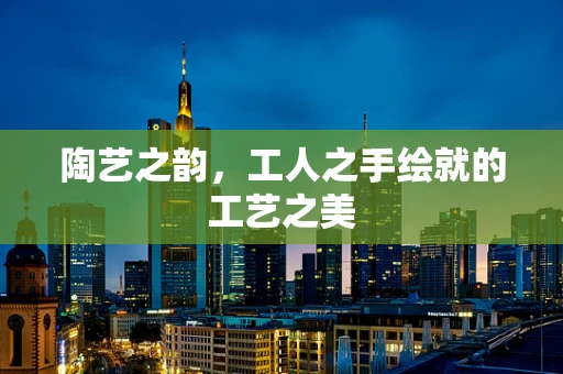 陶艺之韵，工人之手绘就的工艺之美