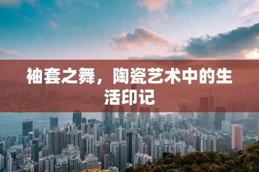 袖套之舞，陶瓷艺术中的生活印记