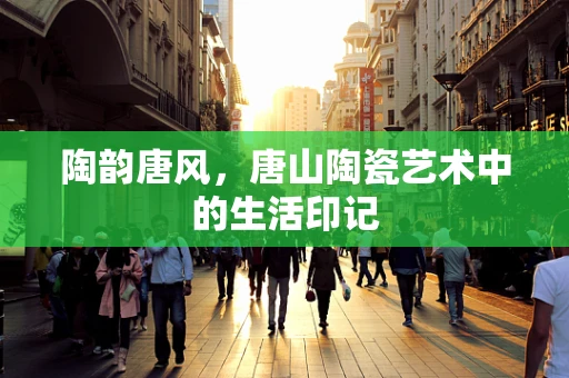 陶韵唐风，唐山陶瓷艺术中的生活印记