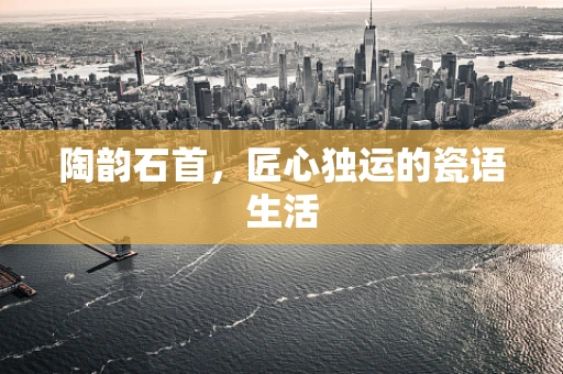 陶韵石首，匠心独运的瓷语生活