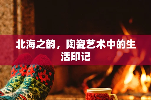 北海之韵，陶瓷艺术中的生活印记
