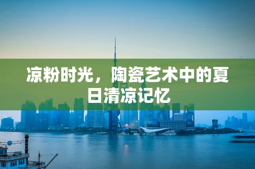 凉粉时光，陶瓷艺术中的夏日清凉记忆