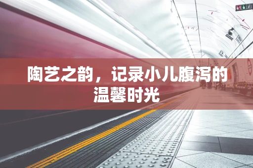 陶艺之韵，记录小儿腹泻的温馨时光