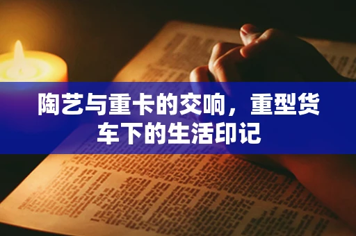 陶艺与重卡的交响，重型货车下的生活印记