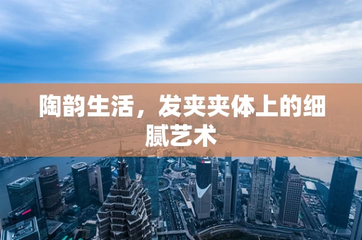 陶韵生活，发夹夹体上的细腻艺术